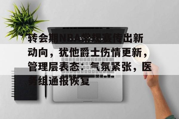 爱游戏入口-关于转会期NBA常规赛传出新动向，犹他爵士伤情更新，管理层表态：气氛紧张，医务组通报恢复的信息