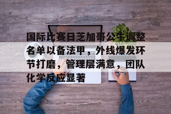 爱游戏平台-国际比赛日芝加哥公牛调整名单以备法甲，外线爆发环节打磨，管理层满意，团队化学反应显著的简单介绍